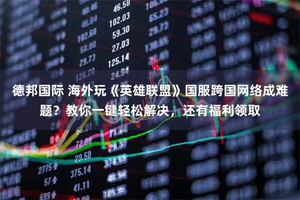 德邦国际 海外玩《英雄联盟》国服跨国网络成难题？教你一键轻松解决，还有福利领取