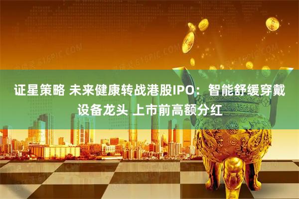 证星策略 未来健康转战港股IPO：智能舒缓穿戴设备龙头 上市前高额分红