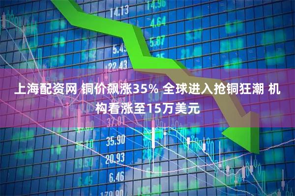 上海配资网 铜价飙涨35% 全球进入抢铜狂潮 机构看涨至15万美元
