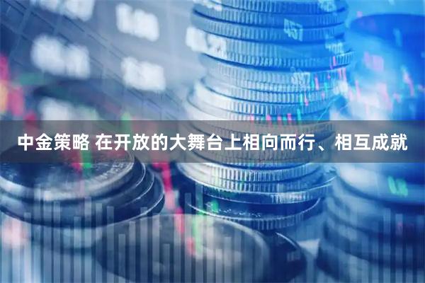 中金策略 在开放的大舞台上相向而行、相互成就