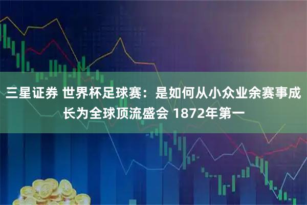 三星证券 世界杯足球赛：是如何从小众业余赛事成长为全球顶流盛会 1872年第一