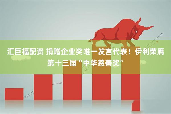 汇巨福配资 捐赠企业奖唯一发言代表！伊利荣膺第十三届“中华慈善奖”