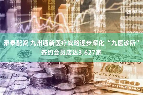 豪泰配资 九州通新医疗战略逐步深化 “九医诊所”签约会员店达3,627家